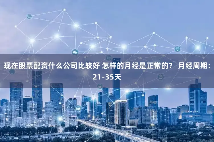 现在股票配资什么公司比较好 怎样的月经是正常的？ 月经周期：21-35天